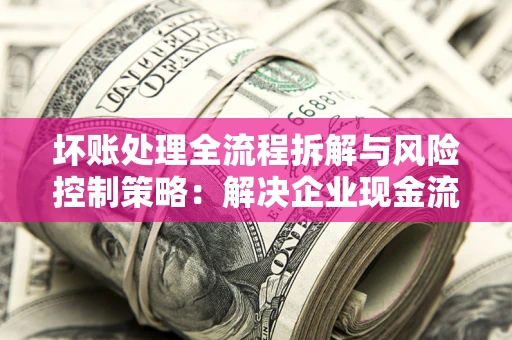 北京坏账处理全流程拆解与风险控制策略：解决企业现金流顽疾的实战指南