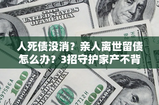 北京人死债没消？亲人离世留债怎么办？3招守护家产不背锅