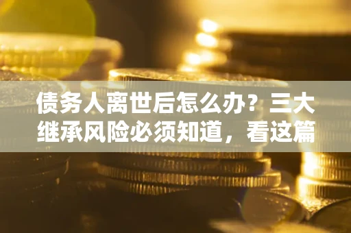 北京债务人离世后怎么办？三大继承风险必须知道，看这篇就够了