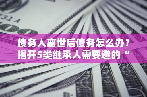 北京债务人离世后债务怎么办？揭开5类继承人需要避的“坑”