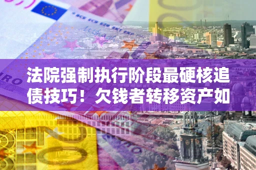 北京法院强制执行阶段最硬核追债技巧！欠钱者转移资产如何破解？