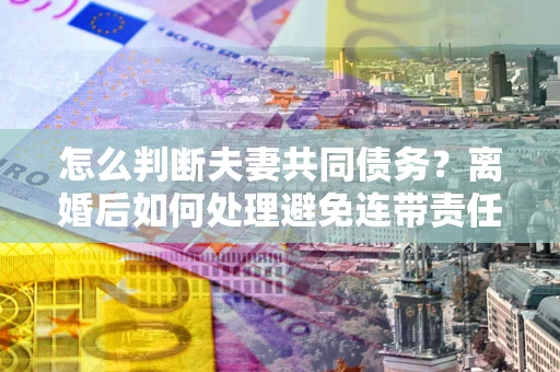 北京怎么判断夫妻共同债务？离婚后如何处理避免连带责任？